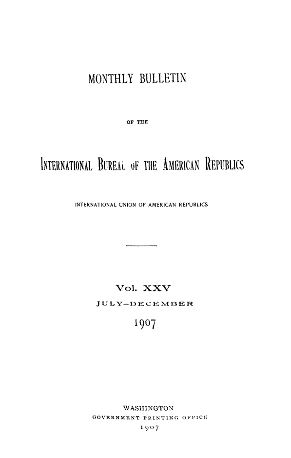 handle is hein.journals/bulpnamu25 and id is 1 raw text is: 









          MONTHLY   BULLETIN




                  OF THE





INTERNATIONAL BUREAJ OF THE AMERICAN REPUBLICS


INTERNATIONAL UNION OF AMERICAN REPUBLICS











        Vol.  XXV

    JULY  -DECEME13REa


            1907










          WASHINGTON
    GOVERNMENT PRINTING OFFICE
              1907


