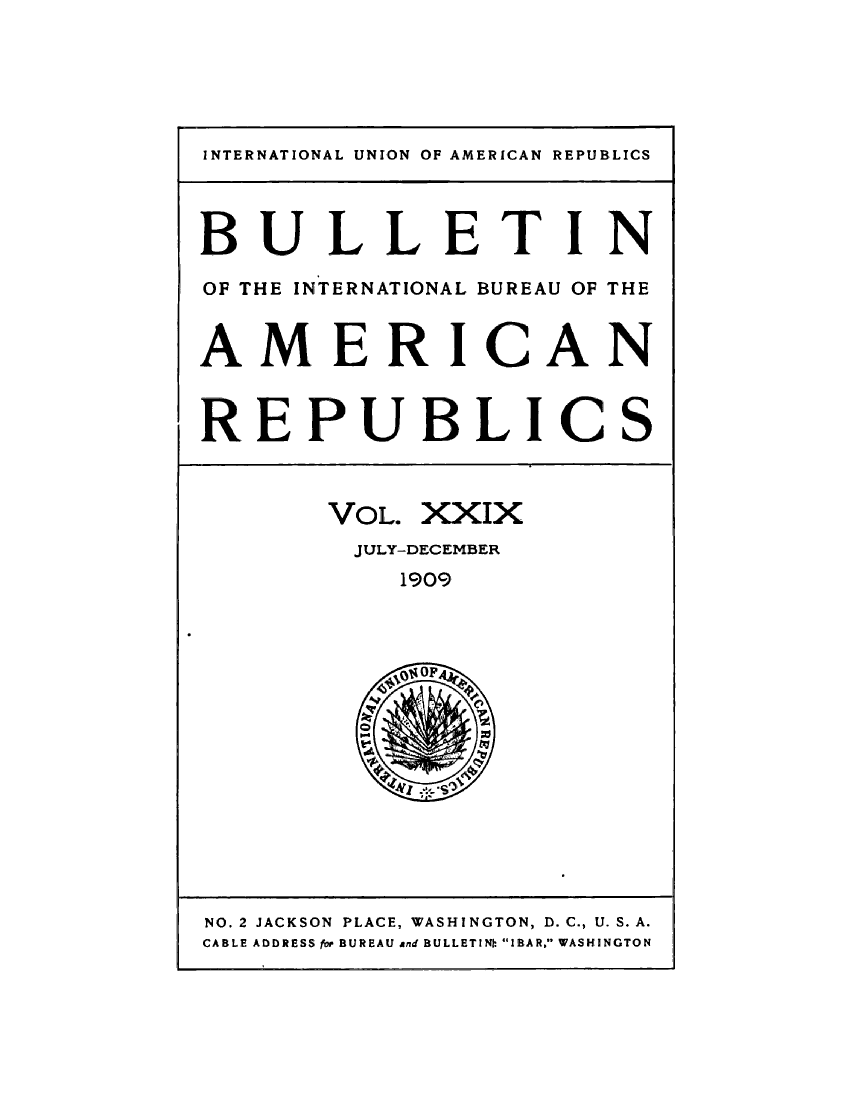 handle is hein.journals/bulpnamu29 and id is 1 raw text is: 






INTERNATIONAL UNION OF AMERICAN REPUBLICS




BULLETIN

OF THE INTERNATIONAL BUREAU OF THE


AMERICAN



REPUBLICS



       VOL. XXIX
         JULY-DECEMBER
           1909



           OF~


NO. 2 JACKSON PLACE, WASHINGTON, D. C., U. S. A.
CABLE ADDRESS for BUREAU and BULLETIN: IBAR. WASHINGTON



