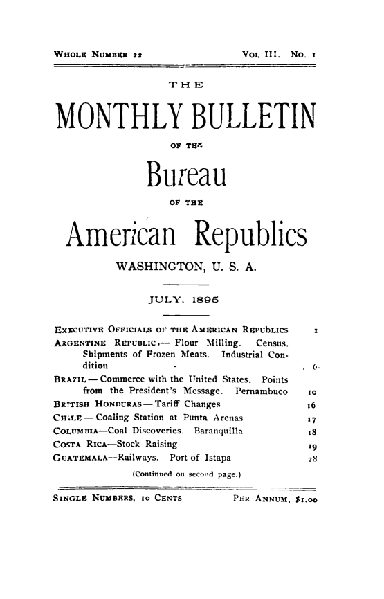 handle is hein.journals/bulpnamu3 and id is 1 raw text is: 










MONTHLY BULLETIN

                    OF TH4



                Bureau

                   OF THE



  American Republics

           WASHINGTON, U. S. A.


                JULY,  1895


ExxCUrIvE OFFICIALS OF THE AMERICAN REPUbLICs     x
ARGENTINE REPUBLIC.- Flour Milling.    Census.
     Shipments of Frozen Meats. Industrial Con-
     dition         -                     . 6.
BRA7IL- Commerce with the United States. Points
     from the President's Message. Pernambuco   to
BRnIsH HONDURAS-Tariff Changes            16
CHILE- Coaling Station at Punta Arenas     17
CoLUMBiA-Coal Discoveries. Baranquilla     18
COSTA RICA-Stock Raising                   '9
GUATEMALA-Railways. Port of Istapa         28
             (Continued on second page.)

SINGLE NUMBERS, to CENTS      PER ANNUM, Sr.oo


WHOLE NUMBER 22


VOL III. No. i


