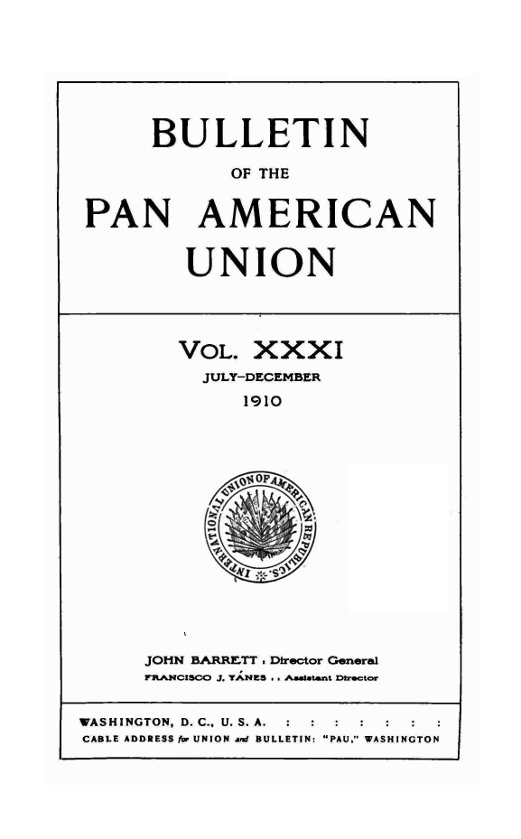 handle is hein.journals/bulpnamu31 and id is 1 raw text is: 







      BULLETIN

             OF THE


PAN AMERICAN


UNION


VOL.   XXXI
  JULY-DECEMBER
      1910




      OF

    ~A


JOHN BARRETT . Director General
FRANCISCO J. TANES . . Aastant Director


WASHINGTON, D. C.. U. S. A.
CABLE ADDRESS for UNION am BULLETIN: PAU. WASHINGTON


