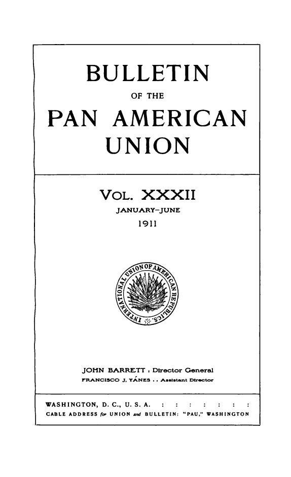 handle is hein.journals/bulpnamu32 and id is 1 raw text is: 







      BULLETIN

             OF THE


PAN AMERICAN


UNION


VOL.   XXXII
   JANUARY-JUNE
      1911







      0


JOHN BARRETT, Director General
FRANCISCO J. YANES . . Asstatant Director


WASHINGTON, D. C., U. S. A.  :  :  :
CABLE ADDRESS for UNION and BULLETIN: PAU, WASHINGTON


