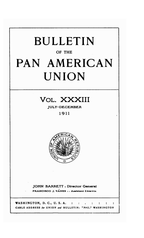 handle is hein.journals/bulpnamu33 and id is 1 raw text is: 









      BULLETIN

             OF THE


PAN AMERICAN


UNION


VOL.   XXXIII
  JULY-DECEMBER
      1911


JOHN BARRETT . Director General
FRANCSCO J. YANES . . Asststant Et.recto


WASHINGTON, D. C., U. S. A. : .
CABLE ADDRESS for UNION and BULLETIN: 'PAU, WASHINGTON


