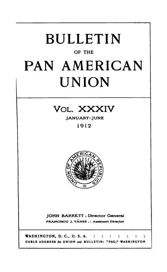 handle is hein.journals/bulpnamu34 and id is 1 raw text is: 






      BULLETIN

             OF THE


PAN AMERICAN


UNION


VOL.   XXXIV
   JANUARY-JUNE
      1912


JOHN BARRETT . Director General
FRANCISCO J. YANES . . Aestatant Dtrector


WASHINGTON, D. C., U. S. A.  :  :  :
CABLE ADDRESS for UNION and BULLETIN: PAU, WASHINGTON



