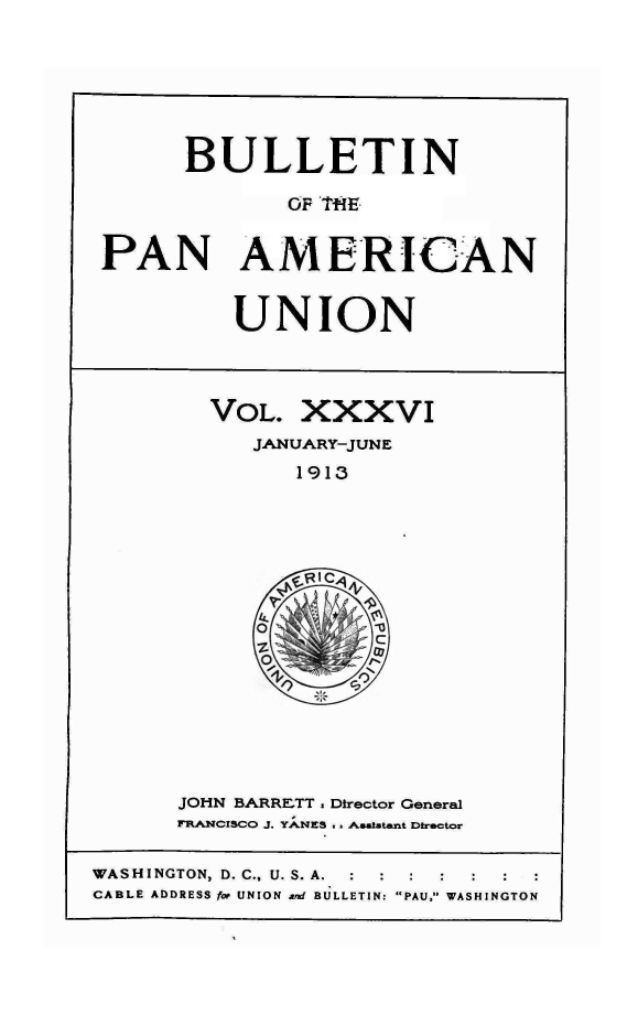 handle is hein.journals/bulpnamu36 and id is 1 raw text is: 






       BULLETIN

              OF THE


 PAN AMERICAN


          UNION



        VOL.   XXXVI
           JANUARY-JUNE
              1913
















      JOHN BARRETT. Director Gerneral
      FRANCISCO J. YA;NES3 Awatatant Director

WASHINGTON D. C., U. S. A.
CABLE ADDRESS for UNION Ard BULLETIN: PAU, WASHINGTON


