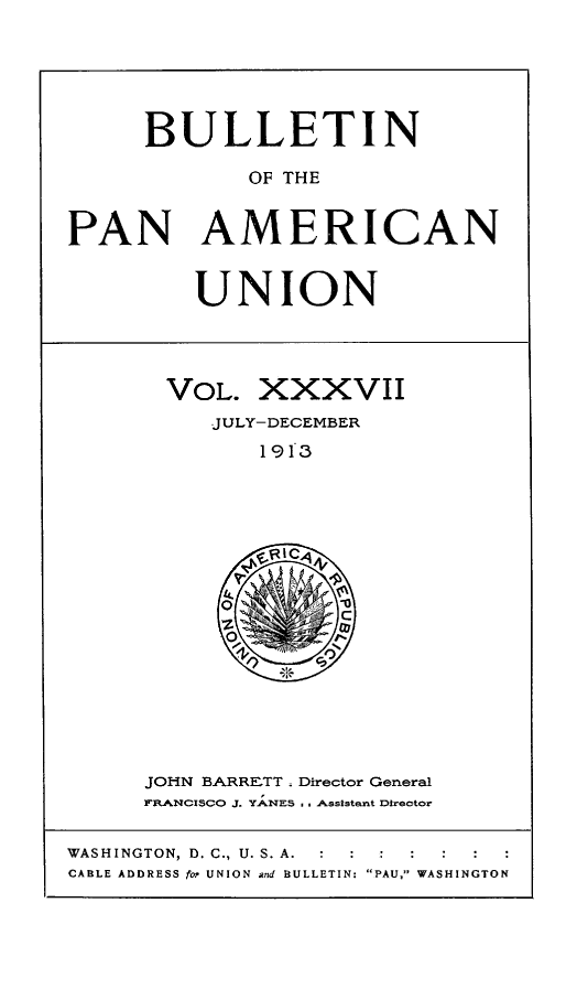handle is hein.journals/bulpnamu37 and id is 1 raw text is: 






     BULLETIN

             OF THE


PAN AMERICAN


UNION


VOL.  XXXVII
   JULY-DECEMBER

       1913






       oRI

       O-


JOHN BARRE-TT . Director General
FRANCISCO J. YANES . Assistnt Director


WASHINGTON, D. C., U. S. A. :
CABLE ADDRESS for UNION and BULLETIN: PAU, WASHINGTON


