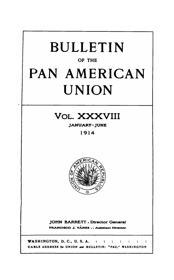handle is hein.journals/bulpnamu38 and id is 1 raw text is: 








      BULLETIN

             OF THE


PAN AMERICAN


         UNION




       VOL.  XXXVIII
          JANUARY-JUNE
              1914
















      JOHN BARRETT . Director General
      FRANCiscO J. TANES .. Astant Dracor

WASHINGTON, D. C., U. S. A. :  :
CABLE ADDRESS for UNION and BULLETIN: PAU, WASHINGTON


