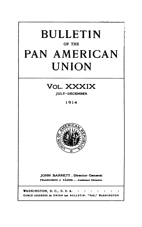 handle is hein.journals/bulpnamu39 and id is 1 raw text is: 








      BULLETIN

             OF THE


PAN AMERICAN


UNION


VOL.  XXXIX
   JULY-DECEMBER

      1914








      'Ric


JOHN BARRETT . Director General
FRANCISCO J. YANES .. AaAlatant Drector


WASHINGTON, D. C., U. S. A.  :    :  :  :
CABLE ADDRESS ftr UNION Ant BULLETIN: PAU. WASHINGTON


