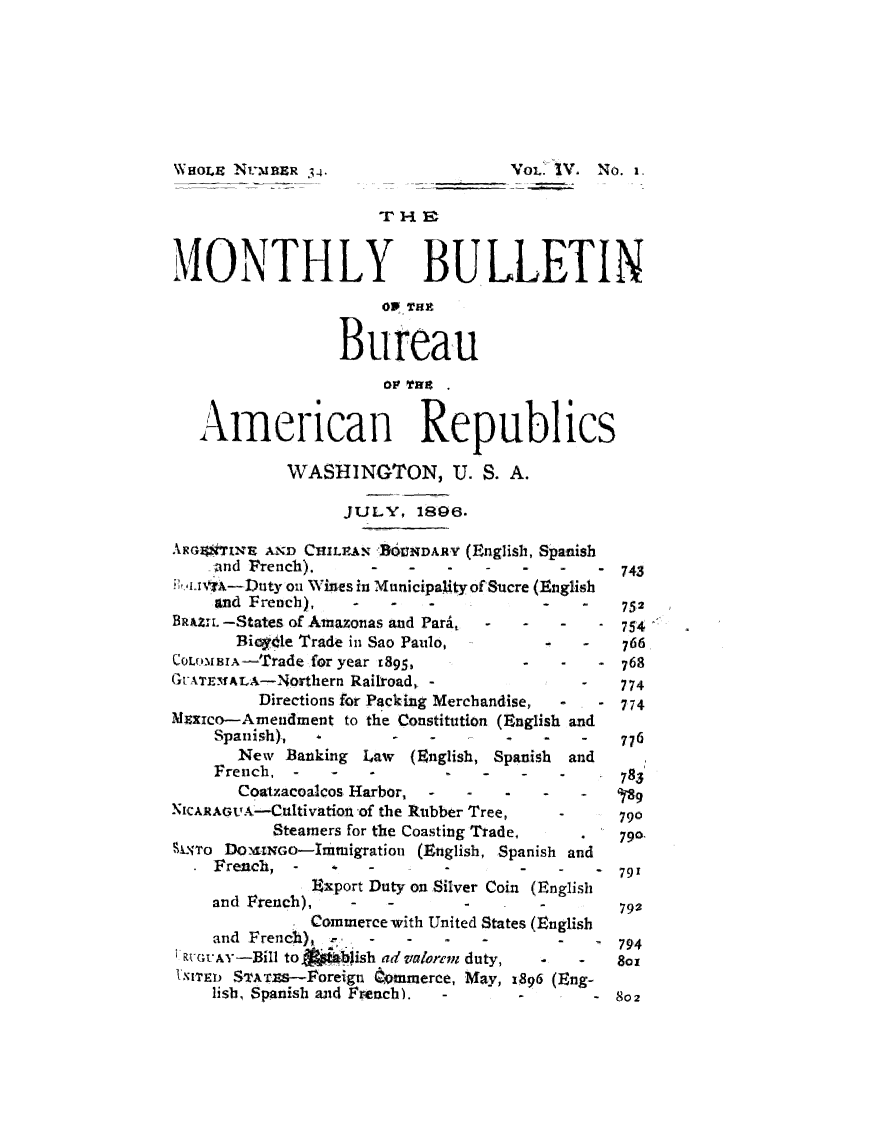 handle is hein.journals/bulpnamu4 and id is 1 raw text is: 








WHoLE NUMR    34.                  VOL. IV. No. 1.





MONTHLY BULLETIN
                      01 Tait


                 Bureau
                      0I fat.


   American Republics

            WASHINGTON, U. S. A.

                  JULY,  1896.

ARGoTIXE  AND CHILEAN BOUNDARY (English, Spanish
    and French).       -   -   -  -   -     -  743
Ii! '.NisA-Duty on Wines in Municipality of Sucre (English
    and French),   -   -   -          -   -    752
BRuZIL -States of Amazonas and Para.   -     -    - 754
       Biogvte Trade in Sao Paulo,     -   -   766
COLoMBIA-Trade for year x895,       -   -      768
GUATEMALA-Northern Railroad, -            -   774
         Directions for Packing Merchandise,  -  - 774
Mxxico-Amendment  to the Constitution (English and
    Spanish),          -   -       -  -   -   776
       New  Banking Law  (English, Spanish and
    French,  -   -  -       -   -   -         783
       Coatzacoalcos Harbor,                  q- - - '
NICARAGUA-Cultivation of the Rubber Tree,   -      790
          Steamers for the Coasting Trade,    .   790.
SLxro DomwGo-Immigration (English, Spanish and
    French,  -      - -     -       -   -     79'
              Export Duty on Silver Coin (English
    and French),        -             -       792
              Commerce with United States (English
    and French),    -   -     -     -     -   794
'RUGUAY-Bill to  'i0ish ad alorem duty,   -   -   so
IXITEt STATs-Poreign dommerce, May, 1896 (Eng-
    lish, Spanish and French). -    -       - 802


