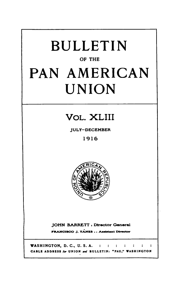 handle is hein.journals/bulpnamu43 and id is 1 raw text is: 







      BULLETIN

             OF THE


PAN AMERICAN


UNION


VOL.  XLIII

JULY-DECEMBER
     1916


JOHN BARRETT . Dtrector General
rRANCISCO J. TANES .. Aastatent Drector


WASHINGTON, D. C., U. S. A.  :  :  :
CABLE ADDRESS for UNION and BULLETIN: PAU. WASHINGTON


