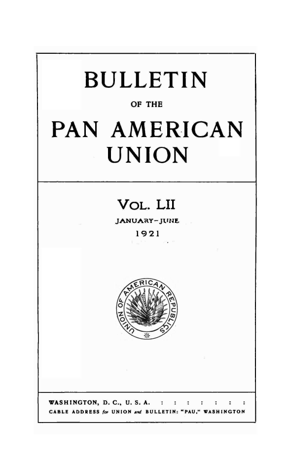 handle is hein.journals/bulpnamu52 and id is 1 raw text is: 








    BULLETIN

           OF THE


PAN AMERICAN


UNION


VOL.  LII
JANUARY-JUNE
   1921


WASHINGTON, D. C., U. S. A. : :
CABLE ADDRESS for UNION and BULLETIN: PAU. WASHINGTON


