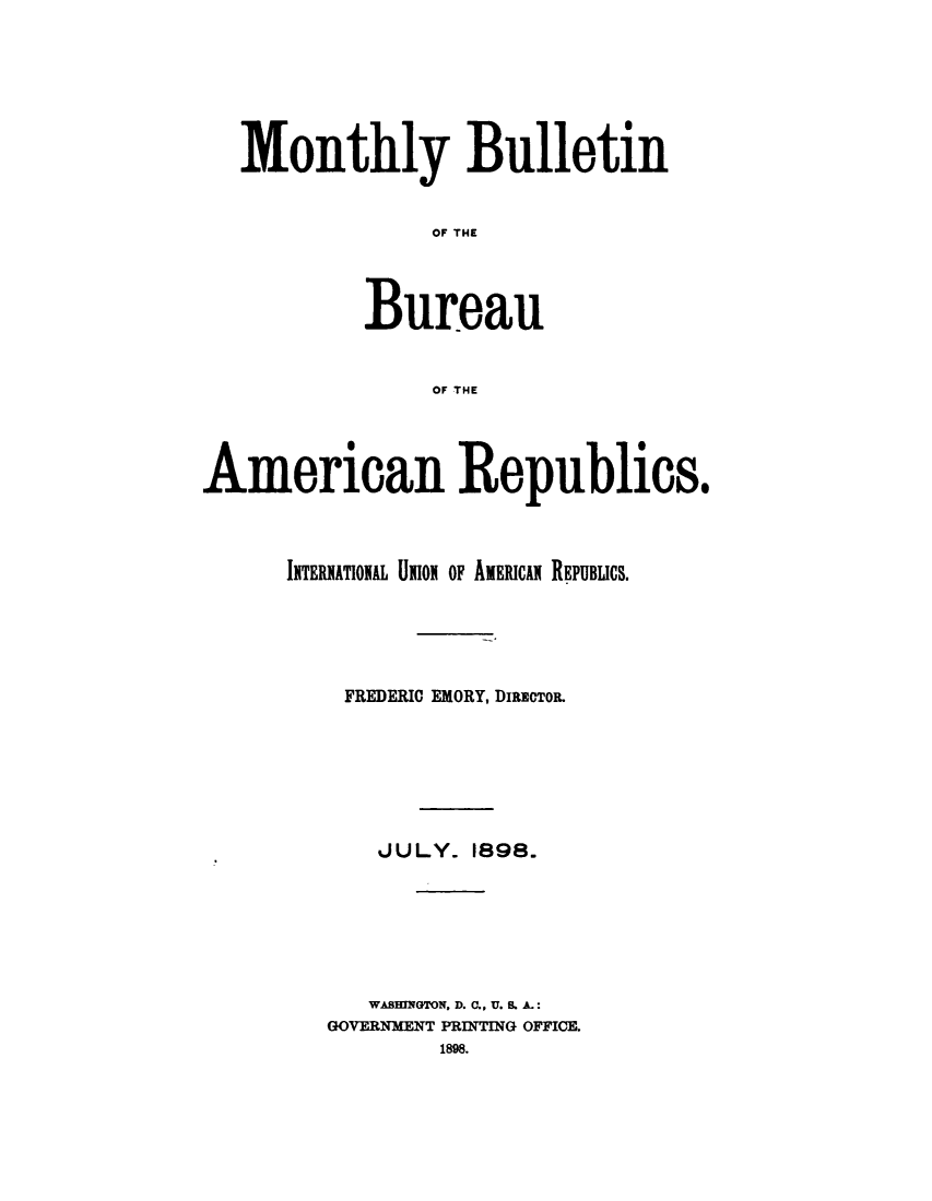 handle is hein.journals/bulpnamu6 and id is 1 raw text is: 







   Monthly Bulletin


                OF THE




           Bureau


                OF THE




American Republics.



      INTERIATIONAL UION OF AMERICAI REPUBLICS.





          FREDERIC EMORY, DIRECTO.







            JULY.  1898.







            WASHINGTON, D. C., U. S. A.:
         GOVERNMENT PRINTING OFFICE.
                 1898.


