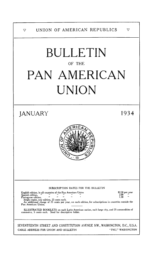 handle is hein.journals/bulpnamu68 and id is 1 raw text is: 








   v      UNION      OF  AMERICAN        REPUBLICS            v








                BULLETIN


                             OF  THE




      PAN AMERICAN




                      UNION






 JANUARY                                                   1934









                                          C














                  SUBSCRIPTION RATES FOR THE BULLETIN
  English edition, in all countries of the Pan American Union  $2.50 per year
  Spanish edition.                                      2.00 -
  Portuguese edition,                                     1.50
  Single copies, any edition, 25 cents each.
  An  additional charge of 75 cents per year, on each edition, for subscriptions in countries outside the
  Pan American Union.

    ILLUSTRATED BOOKLETS on each Latin American nation, each large city, and 25 commodities of
  commerce, 5 cents each. Send for descriptive folder.




SEVENTEENTH  STREET AND CONSTITUTION AVENUE NW., WASHINGTON, D.C., U.S.A.
CABLE ADDRESS FOR UNION AND BULLETIN                PAU. WASHINGTON


