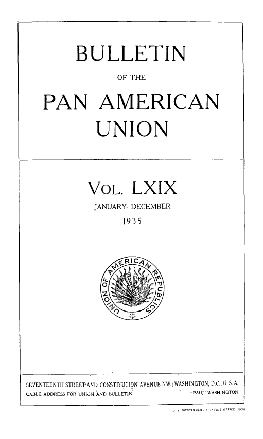 handle is hein.journals/bulpnamu69 and id is 1 raw text is: 





      BULLETIN

             OF THE


PAN AMERICAN


UNION


VOL. LXIX

JANUARY-DECEMBER

       1935





     oZI

   Ok


SEVENTEENTH STREET'AND CONSTITUI ION AVENUE NW., WASHINGTON, D.C., U. S. A.
CABLE ADDRESS FOR UNION ANP BULLETiN PAU, WASHINGTON

                           U. GOVERNMENT PRINTING OFFICE  1936


