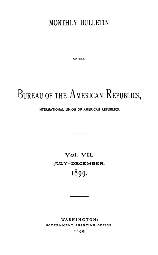 handle is hein.journals/bulpnamu7 and id is 1 raw text is: 




          MONTHLY   BULLETIN







                  OF THE









BUREAU   OF THE  AMERICAN REPUBLICS,


INTERNATIONAL UNION OF AMERICAN REPUBLICS.










        Vol.  VII.

     JULY- DECEMBER,

           1899.










       WASHINGTON:
  OOVERNMENT PRINTING OFFICE.
            I 8 99.


