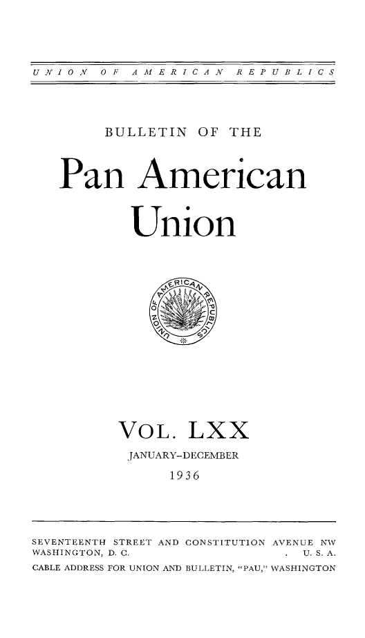 handle is hein.journals/bulpnamu70 and id is 1 raw text is: 




UNIOV  OF  AMERICAN   REPUBLICS


     BULLETIN  OF THE



Pan American



        Union

















      VOL. LXX

      JANUARY-DECEMBER

            1936


SEVENTEENTH STREET AND CONSTITUTION AVENUE NW
WASHINGTON, D. C.          . U. S. A.
CABLE ADDRESS FOR UNION AND BULLETIN, PAU, WASHINGTON


