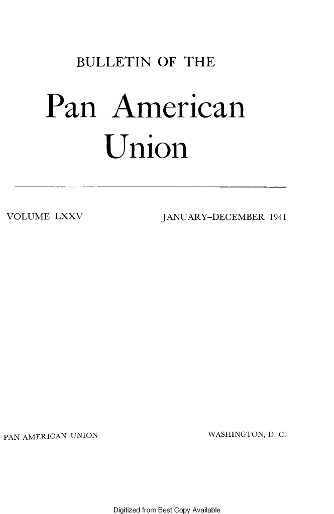 handle is hein.journals/bulpnamu75 and id is 1 raw text is: 





BULLETIN   OF  THE


Pan American



        Union


VOLUME LXXV


JANUARY-DECEMBER 1941


PAN AMERICAN UNION


WASHINGTON, D. C.


Digitized from Best Copy Available



