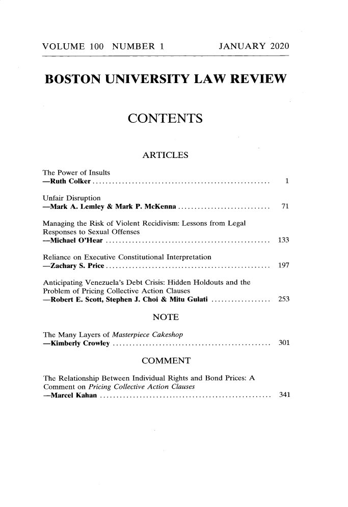 handle is hein.journals/bulr100 and id is 1 raw text is: VOLUME 100 NUMBER 1

BOSTON UNIVERSITY LAW REVIEW
CONTENTS
ARTICLES
The Power of Insults
- R uth  C olker  ......................................................  1

Unfair Disruption
-Mark A. Lemley & Mark P. McKenna .......................
Managing the Risk of Violent Recidivism: Lessons from Legal
Responses to Sexual Offenses
- Michael O'Hear  .........................................
Reliance on Executive Constitutional Interpretation
-Zachary S. Price ..................................................
Anticipating Venezuela's Debt Crisis: Hidden Holdouts and the
Problem of Pricing Collective Action Clauses
-Robert E. Scott, Stephen J. Choi & Mitu Gulati ..................

71
133
197
253

NOTE
The Many Layers of Masterpiece Cakeshop
- Kim berly  Crowley  ................................................  301
COMMENT
The Relationship Between Individual Rights and Bond Prices: A
Comment on Pricing Collective Action Clauses
- Marcel Kahan   ..................................................  341

JANUARY 2020


