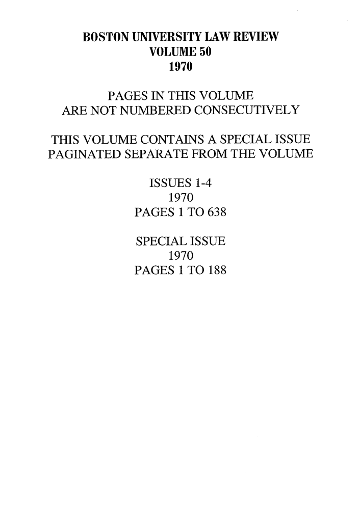 handle is hein.journals/bulr50 and id is 1 raw text is: BOSTON UNIVERSITY LAW REVIEW
VOLUME 50
1970
PAGES IN THIS VOLUME
ARE NOT NUMBERED CONSECUTIVELY
THIS VOLUME CONTAINS A SPECIAL ISSUE
PAGINATED SEPARATE FROM THE VOLUME
ISSUES 1-4
1970
PAGES 1 TO 638
SPECIAL ISSUE
1970
PAGES 1 TO 188


