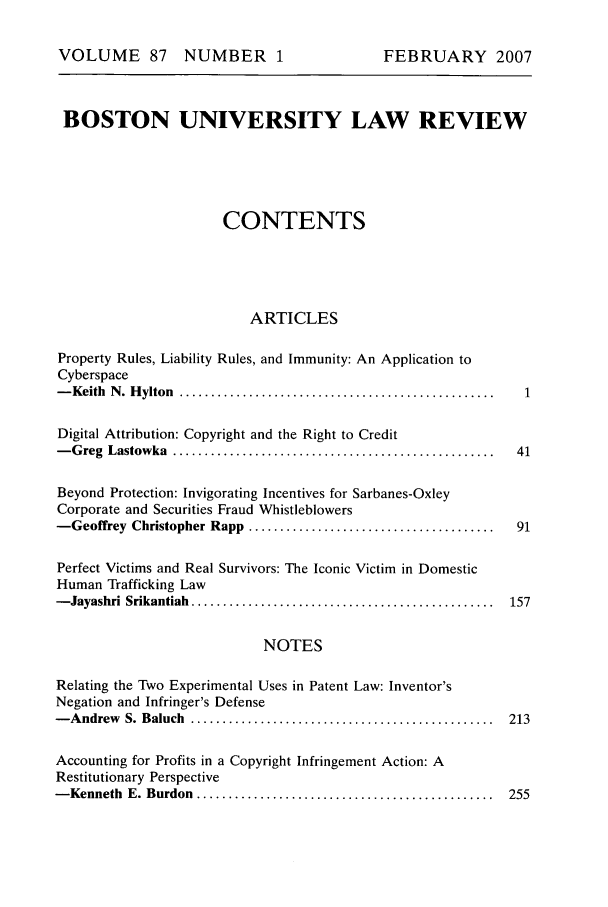 handle is hein.journals/bulr87 and id is 1 raw text is: VOLUME 87 NUMBER 1

BOSTON UNIVERSITY LAW REVIEW
CONTENTS
ARTICLES
Property Rules, Liability Rules, and Immunity: An Application to
Cyberspace
- Keith  N . H ylton  .................................................. 1
Digital Attribution: Copyright and the Right to Credit
- G reg  Lastowka  ...................................................   41
Beyond Protection: Invigorating Incentives for Sarbanes-Oxley
Corporate and Securities Fraud Whistleblowers
-Geoffrey Christopher Rapp .......................................       91
Perfect Victims and Real Survivors: The Iconic Victim in Domestic
Human Trafficking Law
- Jayashri  Srikantiah  ................................................  157

NOTES

Relating the Two Experimental Uses in Patent Law: Inventor's
Negation and Infringer's Defense
- A ndrew  S. Baluch  ................................................
Accounting for Profits in a Copyright Infringement Action: A
Restitutionary Perspective
- Kenneth  E. Burdon  ...............................................

FEBRUARY 2007


