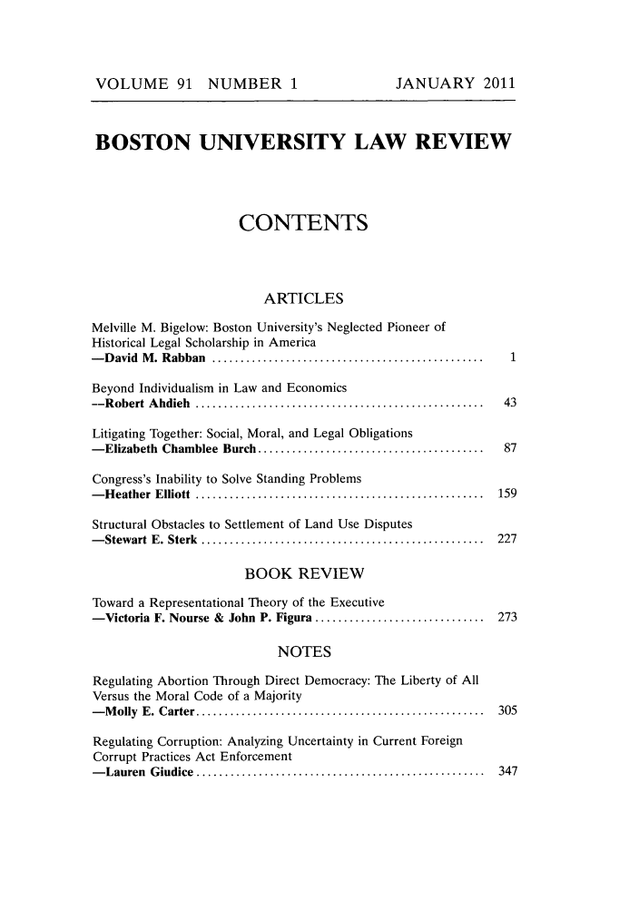 handle is hein.journals/bulr91 and id is 1 raw text is: VOLUME 91 NUMBER 1

BOSTON UNIVERSITY LAW REVIEW
CONTENTS
ARTICLES
Melville M. Bigelow: Boston University's Neglected Pioneer of
Historical Legal Scholarship in America
- D avid  M . Rabban  ................................................   1
Beyond Individualism in Law and Economics
--R obert  A hdieh  ...................................................  43
Litigating Together: Social, Moral, and Legal Obligations
- Elizabeth  Chamblee  Burch ........................................    87
Congress's Inability to Solve Standing Problems
- H eather  Elliott  ...................................................  159
Structural Obstacles to Settlement of Land Use Disputes
- Stewart  E. Sterk  ..................................................  227
BOOK REVIEW
Toward a Representational Theory of the Executive
-Victoria F. Nourse & John P. Figura ..............................     273
NOTES
Regulating Abortion Through Direct Democracy: The Liberty of All
Versus the Moral Code of a Majority
- M olly  E. Carter ...................................................  305
Regulating Corruption: Analyzing Uncertainty in Current Foreign
Corrupt Practices Act Enforcement
- Lauren  G iudice  ...................................................  347

JANUARY 2011


