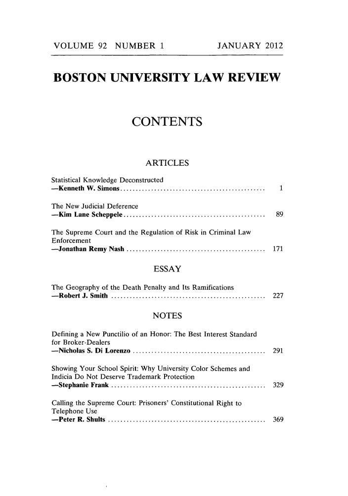 handle is hein.journals/bulr92 and id is 1 raw text is: VOLUME 92 NUMBER 1

BOSTON UNIVERSITY LAW REVIEW
CONTENTS
ARTICLES
Statistical Knowledge Deconstructed
- Kenneth  W  . Sim ons ...............................................  1
The New Judicial Deference
- Kim  Lane  Scheppele ..............................................   89
The Supreme Court and the Regulation of Risk in Criminal Law
Enforcement
- Jonathan  Remy  Nash  .............................................  171
ESSAY
The Geography of the Death Penalty and Its Ramifications
- R obert  J. Sm ith  ..................................................  227
NOTES
Defining a New Punctilio of an Honor: The Best Interest Standard
for Broker-Dealers
- Nicholas  S. D i Lorenzo  ...........................................  291
Showing Your School Spirit: Why University Color Schemes and
Indicia Do Not Deserve Trademark Protection
- Stephanie  Frank  ..................................................  329
Calling the Supreme Court: Prisoners' Constitutional Right to
Telephone Use
- Peter  R . Shults  ...................................................  369

JANUARY 2012



