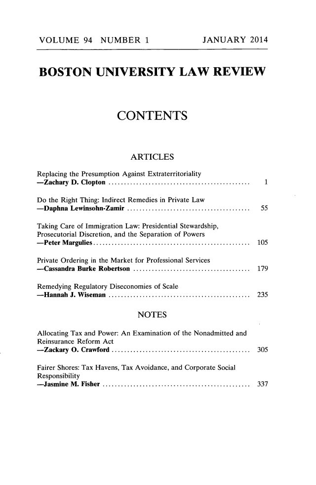 handle is hein.journals/bulr94 and id is 1 raw text is: 



VOLUME 94 NUMBER 1                         JANUARY 2014



BOSTON UNIVERSITY LAW REVIEW




                     CONTENTS




                         ARTICLES

Replacing the Presumption Against Extraterritoriality
- Zachary D . Clopton  ..............................................    1

Do the Right Thing: Indirect Remedies in Private Law
- Daphna Lewinsohn-Zamir ........................................    55

Taking Care of Immigration Law: Presidential Stewardship,
Prosecutorial Discretion, and the Separation of Powers
- Peter M argulies ...................................................  105

Private Ordering in the Market for Professional Services
-Cassandra Burke Robertson ......................................       179

Remedying Regulatory Diseconomies of Scale
- Hannah J. W iseman  ..............................................  235

                          NOTES

Allocating Tax and Power: An Examination of the Nonadmitted and
Reinsurance Reform Act
- Zackary 0. Crawford  .............................................  305

Fairer Shores: Tax Havens, Tax Avoidance, and Corporate Social
Responsibility
- Jasm ine  M . Fisher  ................................................  337


