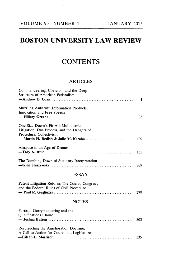 handle is hein.journals/bulr95 and id is 1 raw text is: 




VOLUME 95 NUMBER 1                           JANUARY 2015



BOSTON UNIVERSITY LAW REVIEW




                      CONTENTS



                         ARTICLES

Commandeering, Coercion, and the Deep
Structure of American Federalism
- A ndrew B. Coan .................................................    1

Muzzling Antitrust: Information Products,
Innovation and Free Speech
-  H illary  G reene  ...................................................  35

One Size Doesn't Fit All: Multidistrict
Litigation, Due Process, and the Dangers of
Procedural Collectivism
-  Martin H. Redish & Julie M. Karaba .............................    109

Airspace in an Age of Drones
- Troy A . R ule  .....................................................  155

The Dumbing Down of Statutory Interpretation
- G len Staszewski  ..................................................  209

                           ESSAY

Patent Litigation Reform: The Courts, Congress,
and the Federal Rules of Civil Procedure
-  Paul R. G ugliuzza  ................................................  279

                           NOTES

Partisan Gerrymandering and the
Qualifications Clause
-  Joshua Butera  ...................................................  303

Resurrecting the Amelioration Doctrine:
A Call to Action for Courts and Legislatures
- Eileen L. M orrison  ...............................................  335


