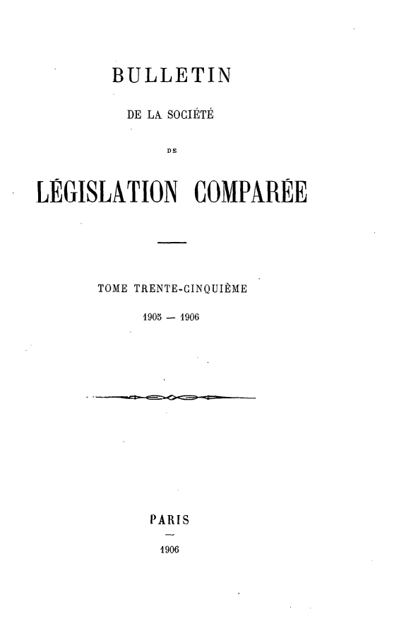 handle is hein.journals/bulslecmp35 and id is 1 raw text is: 




        BULLETIN

          DE LA SOCIETE

              DE

LEGISLATION COMPAREE


TOME TRENTE-CINQUIIME

     1905 - 1906


PARIS

4906



