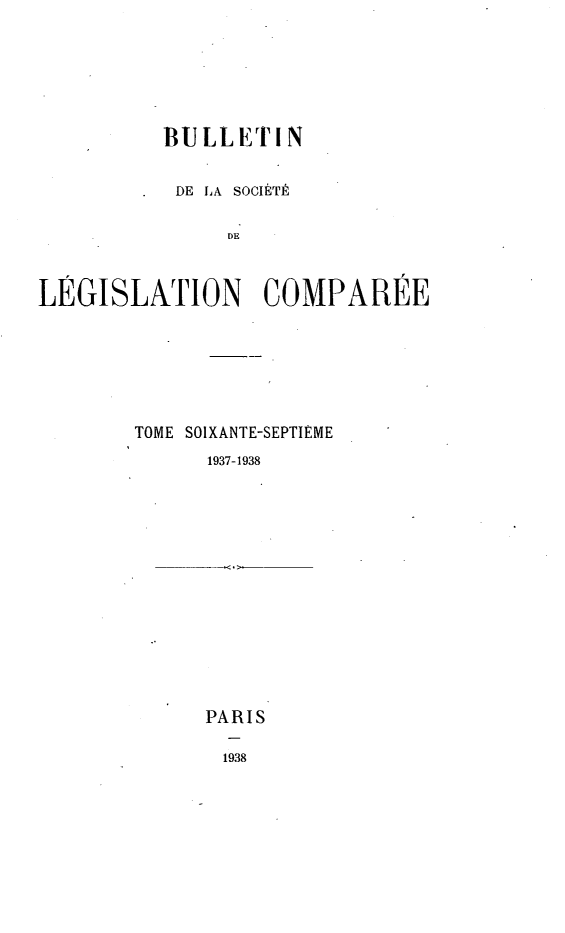 handle is hein.journals/bulslecmp67 and id is 1 raw text is: 







          BULLETIN


          DE LA SOCIETE


               DE



LEGISLATION COMPAREE


TOME SOIXANTE-SEPTIEME
      1937-1938


PARIS

1938



