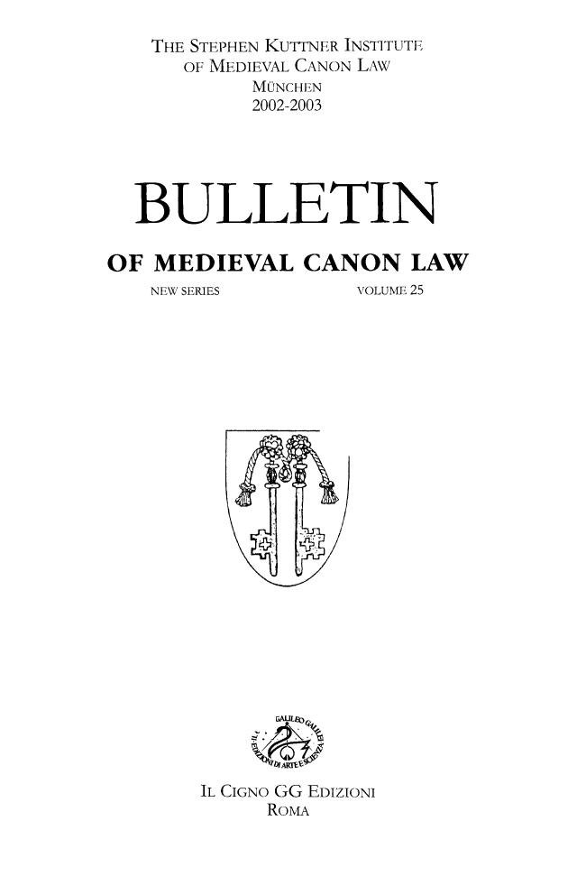 handle is hein.journals/bumedcal25 and id is 1 raw text is: THE STEPHEN KUTTNER INSTITUTE
OF MEDIEVAL CANON LAW
MONCHEN
2002-2003
BULLETIN
OF MEDIEVAL CANON LAW
NEW SERIES         VOLUME 25

IL CIGNO GG EDIZIONI
RoMA


