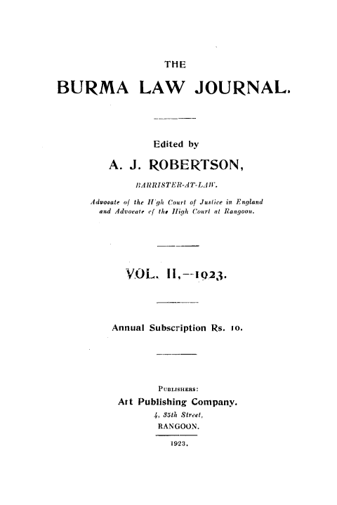 handle is hein.journals/burmalj2 and id is 1 raw text is: 





THE


BURMA LAW JOURNAL.





                 Edited by

         A.  J. ROBERTSON,

              lIARRISTER-AT-LJl.

      Advocate of the IIgh Court of Justice in England
      and Advoate of the High Court at Rangoon.






            VOL. II,--123.





          Annual Subscription Rs. 10.






                  PUBLISHERS:
           Art Publishing Company.
                 4, 85th Street,
                 RANGOON.

                    1923.


