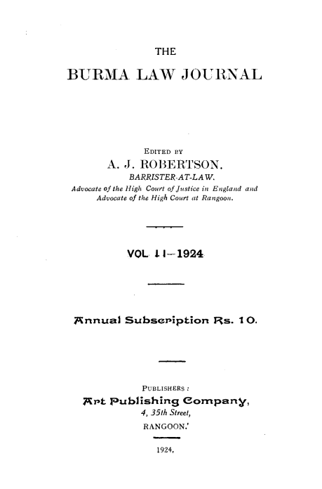 handle is hein.journals/burmalj3 and id is 1 raw text is: 




THE


BURMA LAW JOURNAL







             EDITED BY
       A.J. ROBERTSON.
          BARRISTER-AT-LAW.
 Advocate of the High Court of Justice in England and
     Advocate of the High Court at Rangoon.





          VOL  I1-1924






 Annual   Subseniption   Rs. 10.






             PUBLISHERS :
   g't publishing  eompany,
             4, 35th Street,
             RANGOON.'

               1924,


