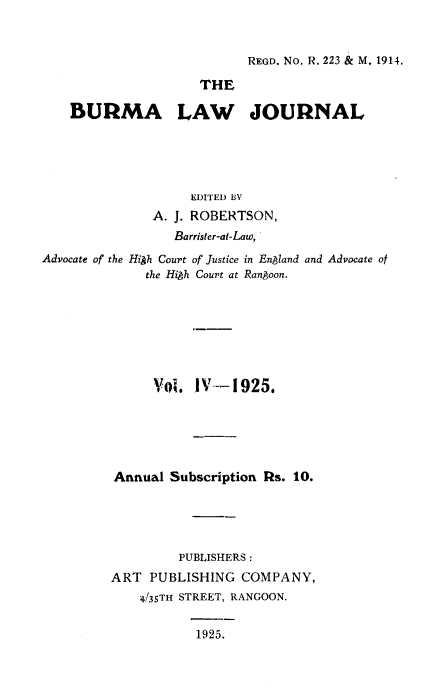 handle is hein.journals/burmalj4 and id is 1 raw text is: 


REGD. No. R. 223 & M. 1914.


                     THE

    BURMA LAW JOURNAL





                    EDITED BY
               A. J. ROBERTSON,
                 Barrister-at-Law,
Advocate of the High Court ofrJustice in England and Advocate of
              the HiAh Court at Rangoon.








              Vol.  IV-1925.






         Annual  Subscription Rs. 10.





                  PUBLISHERS:
         ART  PUBLISHING  COMPANY,
             4/35TH STREET, RANGOON.


                    1925.


