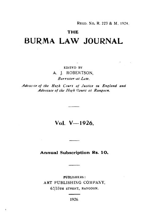 handle is hein.journals/burmalj5 and id is 1 raw text is: 



REGD. No. R. 223 & M. 1924


                  THE

 BURMA LAW JOURNAL





                EDITED BY
            A. J. ROBERTSON,
              Barrister-at-Law.
Advocote othe Heh Court ol Justice in England and
      Advocate of the Hagh Court at Rangoon.







             Vol. V-1926.






       Annual  Subscription Rs. 10.





                PUBLISHERS:
         ART PUBLISHING COMPANY,
           62/35TH STREET, RANGOON.

                   1926.


