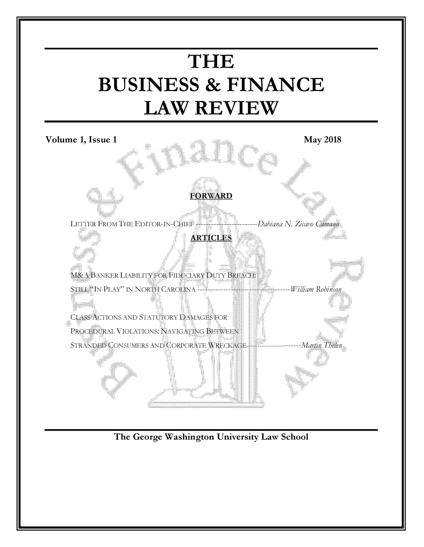 handle is hein.journals/busfnclr1 and id is 1 raw text is: 






                 THE


BUSINESS & FINANCE


        LAW REVIEW


FORWARD


LETTER FROM THE EDITOR-IN-CH IE  


Dahiana N. Zicavo ( ao


ARTICLES


NM& \B 1ANKER LIABILITY 1 U11)C I \RY DUT I B  \H 11:
STILL IN PLAY IN NORTI I  ROL \ -----------------


ClS\S \cTIONS AND STATI UTORY1 \\DA\<  F
PROC(  AL VIOLATIONS: NAVIG\A\TING llTW\EN
STRE\\D)1) CONSUMERS AN) (COPOlRAl \TI    l\61 -----


W//lbam Robinson






----Mar//n Th/en


The George Washington University Law School


Volume 1, Issue 1


May 2018


