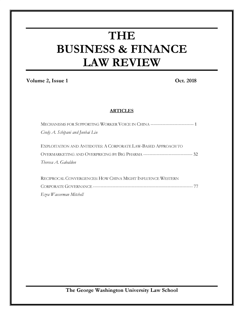 handle is hein.journals/busfnclr2 and id is 1 raw text is: 






                            THE


           BUSINESS & FINANCE


                    LAW REVIEW


Volume 2, Issue 1                                   Oct. 2018





                             ARTICLES


     MECHANISMS FOR SUPPORTING WORKER VOICE IN CHINA       1

     Cindy A. Schipani andJunhai iUu


     EXPLOITATION AND ANTIDOTES: A CORPORATE LAW-BASED APPROACH TO
     OVERMARKETING AND OVERPRICING BY BIG PHARMA          32
     Theresa A. Gabaldon


     RECIPROCAL CONVERGENCES: How CHINA MIGHT INFLUENCE WESTERN
     CORPORATE GOVERNANCE                                 77
     Eza Wasserman Mitchell


The George Washington University Law School


