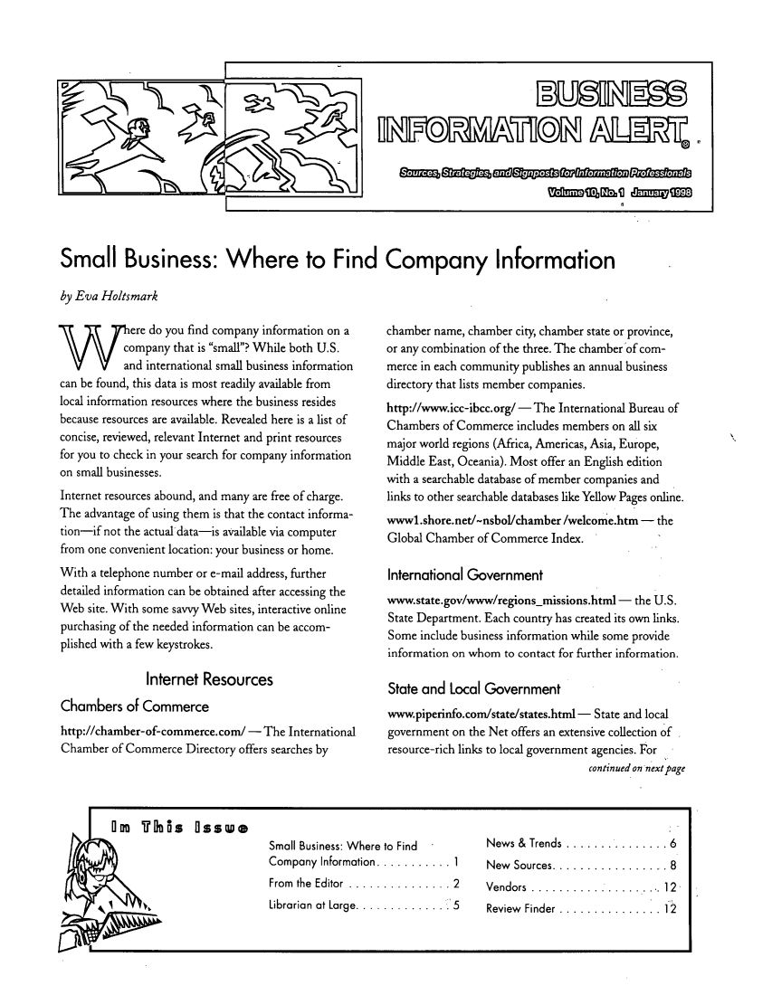 handle is hein.journals/busiale10 and id is 1 raw text is: Small Business: Where to Find Company Information
by Eva Holtsmark

Were do you find company information on a
company that is small? While both U.S.
and international small business information
can be found, this data is most readily available from
local information resources where the business resides
because resources are available. Revealed here is a list of
concise, reviewed, relevant Internet and print resources
for you to check in your search for company information
on small businesses.
Internet resources abound, and many are free of charge.
The advantage of using them is that the contact informa-
tion-if not the actual data-is available via computer
from one convenient location: your business or home.
With a telephone number or e-mail address, further
detailed information can be obtained after accessing the
Web site. With some savvy Web sites, interactive online
purchasing of the needed information can be accom-
plished with a few keystrokes.
Internet Resources
Chambers of Commerce
http://chamber-of-commerce.com/ - The International
Chamber of Commerce Directory offers searches by

chamber name, chamber city, chamber state or province,
or any combination of the three. The chamber of com-
merce in each community publishes an annual business
directory that lists member companies.
http://www.icc-ibcc.org/ - The International Bureau of
Chambers of Commerce includes members on all six
major world regions (Africa, Americas, Asia, Europe,
Middle East, Oceania). Most offer an English edition
with a searchable database of member companies and
links to other searchable databases like Yellow Pages online.
wwwl.shore.net/-nsbol/chamber /welcome.htm - the
Global Chamber of Commerce Index.
International Government
www.state.gov/www/regions-missions.html - the U.S.
State Department. Each country has created its own links.
Some include business information while some provide
information on whom to contact for further information.
State and Local Government
www.piperinfo.comL/state/states.html - State and local
government on the Net offers an extensive collection of
resource-rich links to local government agencies. For
continued on next page

I    l is  0ss' oell

Small Business: Where to Find
Company Information........... 1
From  the  Editor  ...............2
Librarian  at Large.............  5

News &  Trends  ............... 6
New  Sources................. 8
Vendors..................12
Review  Finder............... 12



