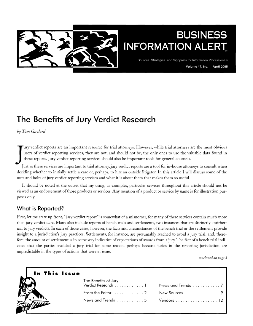 handle is hein.journals/busiale17 and id is 1 raw text is: The Benefits of Jury Verdict Research
by Tom Gaylord
ury verdict reports are an important resource for trial attorneys. However, while trial attorneys are the most obvious
users of verdict reporting services, they are not, and should not be, the only ones to use the valuable data found in
these reports. Jury verdict reporting services should also be important tools for general counsels.
Just as these services are important to trial attorney, jury verdict reports are a tool for in-house attorneys to consult when
deciding whether to initially settle a case or, perhaps, to hire an outside litigator. In this article I will discuss some of the
nuts and bolts of jury verdict reporting services and what it is about them that makes them so useful.
It should be noted at the outset that my using, as examples, particular services throughout this article should not be
viewed as an endorsement of those products or services. Any mention of a product or service by name is for illustration pur-
poses only.
What is Reported?
First, let me state up front, jury verdict report is somewhat of a misnomer, for many of these services contain much more
than jury verdict data. Many also include reports of bench trials and settlements, two instances that are distinctly antithet-
ical to jury verdicts. In each of those cases, however, the facts and circumstances of the bench trial or the settlement provide
insight to a jurisdiction's jury practices. Settlements, for instance, are presumably reached to avoid a jury trial, and, there-
fore, the amount of settlement is in some way indicative of expectations of awards from a jury. The fact of a bench trial indi-
cates that the parties avoided a jury trial for some reason, perhaps because juries in the reporting jurisdiction are
unpredictable in the types of actions that were at issue.
continued on page 3
In This Issue
The Benefits of Jury
Verdict Research ............. 1          News and Trends ............ 7
From the Editor.............2            New Sources...............9

Vendors .................12

News and Trends  ........... 5


