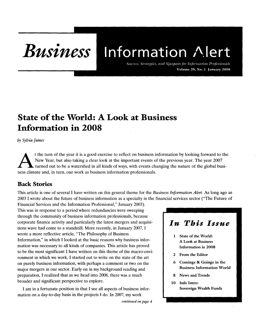 handle is hein.journals/busiale20 and id is 1 raw text is: Busin

ssInormation Alert
Sources, Stratcqics, and S~qpostsfor In finwilation Proessionals
Volume 20, No. 1 January 2008

State of the World: A Look at Business
Information in 2008
by SylviaJames
At the turn of the year it is a good exercise to reflect on business information by looking forward to the
New Year, but also taking a clear look at the important events of the previous year. The year 2007
turned out to be a watershed in all kinds of ways, with events changing the nature of the global busi-
ness climate and, in turn, our work as business information professionals.
Back Stories
This article is one of several I have written on this general theme for the Business Information Alert. As long ago as
2003 I wrote about the future of business information as a specialty in the financial services sector (The Future of
Financial Services and the Information Professional, January 2003).
This was in response to a period where redundancies were sweeping
through the community of business information professionals, because
corporate finance activity and particularly the latest mergers and acquisi- -In  This  Issue
tions wave had come to a standstill. More recently, in January 2007, I
wrote a more reflective article, The Philosophy of Business          I State of the World:
Information, in which I looked at the basic reasons why business infor-  A Look at Business
mation was necessary to all kinds of companies. This article has proved  Inforaton in 2008
to be the most significant I have written on this theme of the macro-envi-
ronment in which we work. I started out to write on the state of the art
on purely business information, with perhaps a comment or two on the  6 Comings & Goings in the
major mergers in our sector. Early on in my background reading and       Business Information World
preparation, I realized that as we head into 2008, there was a much   8 News and Trends
broader and significant perspective to explore.                      10 Ino Intro:
I am in a fortunate position in that I see all aspects of business infor-  Sovereign Wealth Funds
mation on a day-to-day basis in the projects I do. In 2007, my work
continued on page 4


