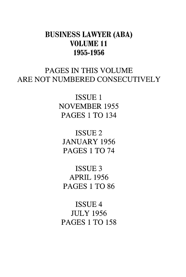 handle is hein.journals/busl11 and id is 1 raw text is: BUSINESS LAWYER (ABA)
VOLUME 11
1955-1956
PAGES IN THIS VOLUME
ARE NOT NUMBERED CONSECUTIVELY
ISSUE 1
NOVEMBER 1955
PAGES 1 TO 134
ISSUE 2
JANUARY 1956
PAGES 1 TO 74
ISSUE 3
APRIL 1956
PAGES 1 TO 86
ISSUE 4
JULY 1956
PAGES 1 TO 158


