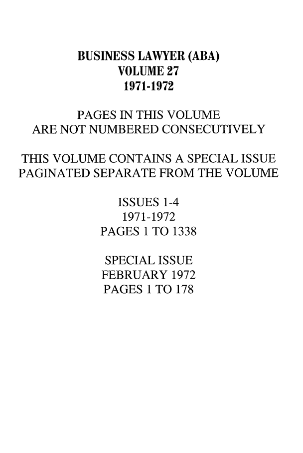 handle is hein.journals/busl27 and id is 1 raw text is: BUSINESS LAWYER (ABA)
VOLUME 27
1971-1972
PAGES IN THIS VOLUME
ARE NOT NUMBERED CONSECUTIVELY
THIS VOLUME CONTAINS A SPECIAL ISSUE
PAGINATED SEPARATE FROM THE VOLUME
ISSUES 1-4
1971-1972
PAGES 1 TO 1338
SPECIAL ISSUE
FEBRUARY 1972
PAGES 1 TO 178


