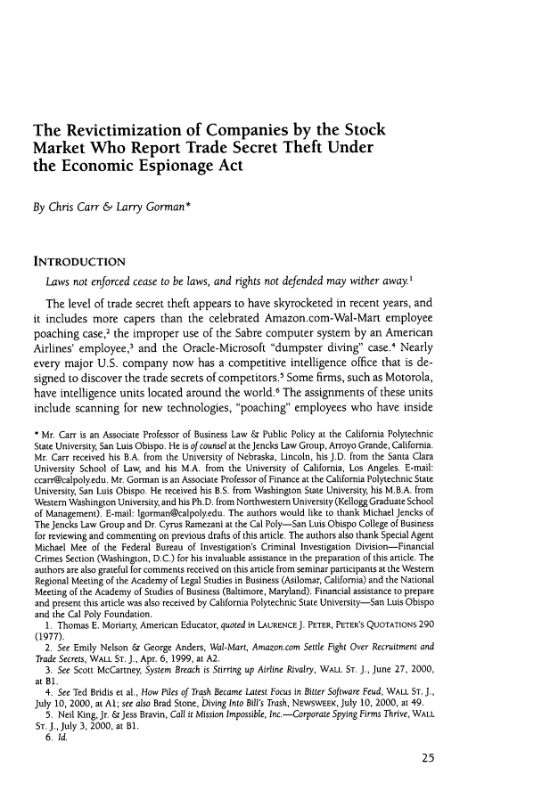 handle is hein.journals/busl57 and id is 43 raw text is: The Revictimization of Companies by the Stock
Market Who Report Trade Secret Theft Under
the Economic Espionage Act
By Chris Carr & Larry Gorman*
INTRODUCTION
Laws not enforced cease to be laws, and rights not defended may wither away.'
The level of trade secret theft appears to have skyrocketed in recent years, and
it includes more capers than the celebrated Amazon.com-Wal-Mart employee
poaching case,2 the improper use of the Sabre computer system by an American
Airlines' employee,3 and the Oracle-Microsoft dumpster diving case.4 Nearly
every major U.S. company now has a competitive intelligence office that is de-
signed to discover the trade secrets of competitors.5 Some firms, such as Motorola,
have intelligence units located around the world.6 The assignments of these units
include scanning for new technologies, poaching employees who have inside
* Mr. Carr is an Associate Professor of Business Law & Public Policy at the California Polytechnic
State University, San Luis Obispo. He is of counsel at the Jencks Law Group, Arroyo Grande, California.
Mr. Carr received his B.A. from the University of Nebraska, Lincoln, his J.D. from the Santa Clara
University School of Law, and his M.A. from the University of California, Los Angeles. E-mail:
ccarr@calpoly.edu. Mr. Gorman is an Associate Professor of Finance at the California Polytechnic State
University, San Luis Obispo. He received his B.S. from Washington State University, his M.B.A. from
Western Washington University, and his Ph.D. from Northwestern University (Kellogg Graduate School
of Management). E-mail: lgorman@calpoly.edu. The authors would like to thank Michael Jencks of
The Jencks Law Group and Dr. Cyrus Ramezani at the Cal Poly-San Luis Obispo College of Business
for reviewing and commenting on previous drafts of this article. The authors also thank Special Agent
Michael Mee of the Federal Bureau of Investigation's Criminal Investigation Division-Financial
Crimes Section (Washington, D.C.) for his invaluable assistance in the preparation of this article. The
authors are also grateful for comments received on this article from seminar participants at the Western
Regional Meeting of the Academy of Legal Studies in Business (Asilomar, California) and the National
Meeting of the Academy of Studies of Business (Baltimore, Maryland). Financial assistance to prepare
and present this article was also received by California Polytechnic State University-San Luis Obispo
and the Cal Poly Foundation.
1. Thomas E. Moriarty, American Educator, quoted in LAURENCE J. PETER, PETER'S QUOTATIONS 290
(1977).
2. See Emily Nelson & George Anders, Wal-Mart, Amazon.com Settle Fight Over Recruitment and
Trade Secrets, WALL ST. J., Apr. 6, 1999, at A2.
3. See Scott McCartney, System Breach is Stirring up Airline Rivalry, WALL ST. J., June 27, 2000,
at B1.
4. See Ted Bridis et al., How Piles of Trash Became Latest Focus in Bitter Software Feud, WALL ST. J.,
July 10, 2000, at Al; see also Brad Stone, Diving Into Bill's Trash, NEWSWEEK, July 10, 2000, at 49.
5. Neil King, Jr. & Jess Bravin, Call it Mission Impossible, Inc.-Corporate Spying Firms Thrive, WALL
ST. J., July 3, 2000, at B1.
6. Id.


