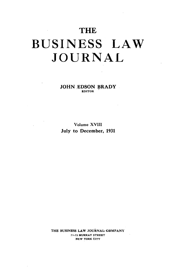 handle is hein.journals/buslj18 and id is 1 raw text is: THE

BUSINESS LAW
JOURNAL
JOHN .EDSON BRADY
EDITOR
Volume XVIII
July to December, 1931
THE BUSINESS- LAW JOURNAL- COMPANY
71-73 MURRAY STREET
NEW YORK CITY


