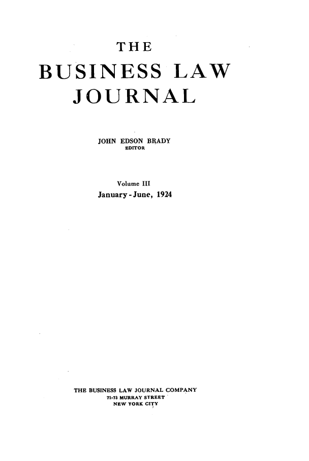 handle is hein.journals/buslj3 and id is 1 raw text is: THE
BUSINESS LAW
JOURNAL
JOHN EDSON BRADY
EDITOR
Volume III
January - June, 1924

THE BUSINESS LAW JOURNAL COMPANY
71-73 MURRAY STREET
NEW YORK CITY


