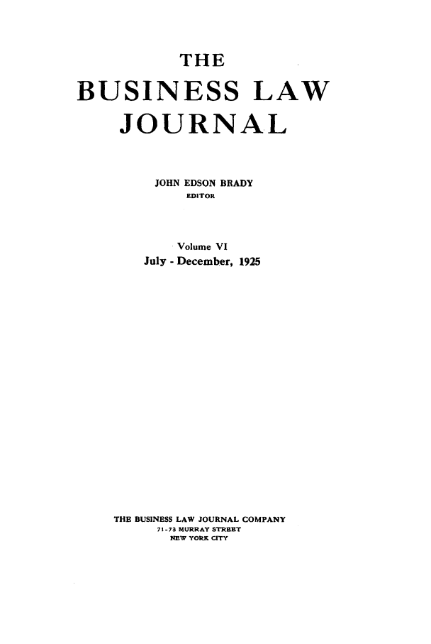 handle is hein.journals/buslj6 and id is 1 raw text is: THE
BUSINESS LAW
JOURNAL
JOHN EDSON BRADY
EDITOR
Volume VI
July - December, 1925
THE BUSINESS LAW JOURNAL COMPANY
71-73 MURRAY STRRET
NEW YORK CITY


