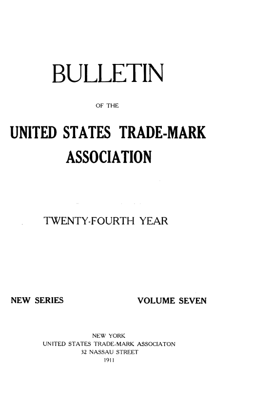 handle is hein.journals/bustdmk7 and id is 1 raw text is: 







       BULLETIN


             OF TRADE


UNITED  STATES   TRADE-MARK


   ASSOCIATION






TWENTY-FOURTH  YEAR


NEW SERIES


VOLUME SEVEN


        NEW YORK
UNITED STATES TRADE-MARK ASSOCIATON
      32 NASSAU STREET
          1911


