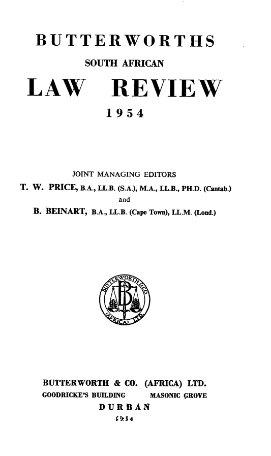 handle is hein.journals/butsalr1 and id is 1 raw text is: BUTTERWORTHS
SOUTH AFRICAN

LAW

REVIEW

1954
JOINT MANAGING EDITORS
T. W. PRICE, B.A., LL.B. (S.A.), M.A., LL.B., PH.D. (Cantab.)
and
B. BEINART, B.A., LL.B. (Cape Town), LL.M. (Lond.)

BUTTERWORTH & CO.
GOODRICKE'S BUILDING
DURBA
f 91S54

(AFRICA) LTD.
MASONIC GROVE
N


