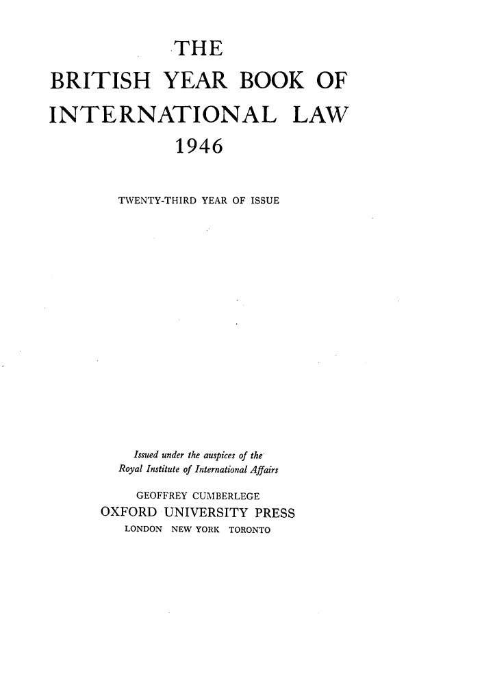 handle is hein.journals/byrint23 and id is 1 raw text is: THE

BRITISH YEAR BOOK OF
INTERNATIONAL LAW
1946
TWENTY-THIRD YEAR OF ISSUE

Issued under the auspices of the-
Royal Institute of International Affairs
GEOFFREY CUMBERLEGE
OXFORD UNIVERSITY PRESS
LONDON NEW YORK TORONTO


