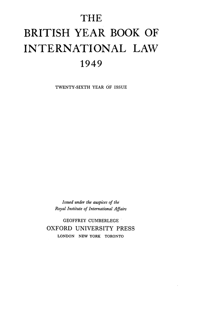 handle is hein.journals/byrint26 and id is 1 raw text is: THE
BRITISH YEAR BOOK OF
INTERNATIONAL LAW
1949
TWENTY-SIXTH YEAR OF ISSUE

Issued under the auspices of the
Royal Institute of International Affairs
GEOFFREY CUMBERLEGE
OXFORD UNIVERSITY PRESS
LONDON NEW YORK TORONTO


