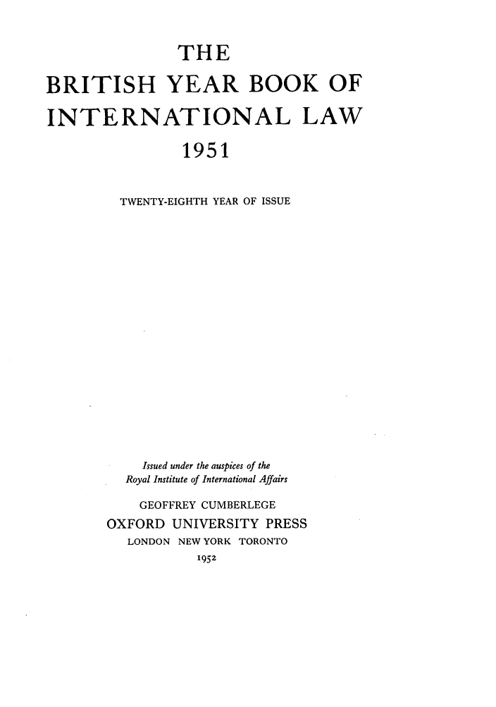 handle is hein.journals/byrint28 and id is 1 raw text is: THE
BRITISH YEAR BOOK OF
INTERNATIONAL LAW
1951
TWENTY-EIGHTH YEAR OF ISSUE
Issued under the auspices of the
Royal Institute of International Affairs
GEOFFREY CUMBERLEGE
OXFORD UNIVERSITY PRESS
LONDON NEW YORK TORONTO
1952


